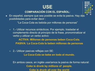 USE
COMPARACIÓN CON EL ESPAÑOL:
 En español, siempre que sea posible se evita la pasiva. Hay dos
posibilidades para evitar decir :
“La Coca-Cola es bebida por millones de personas”
 1.- Utilizar recursos sintácticos. Por ejemplo, trasladar el
complemento directo al principio de la frase, pronominalizar el
verbo y utilizar un verbo activo:
ACTIVA: Millones de personas beben Coca-Cola.
PASIVA: La Coca-Cola la beben millones de personas
 2.- Utilizar pasivas reflejas con SE:
La Coca-Cola se bebe en todo el mundo.
En ambos casos, en inglés usaríamos la pasiva de forma natural:
Coke is drunk by millions of people.
Coke is drunk all over the world
 