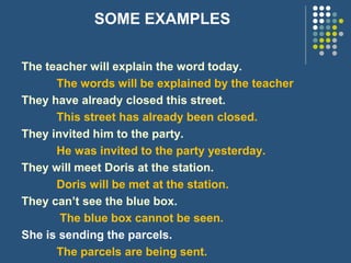 SOME EXAMPLES
The teacher will explain the word today.
The words will be explained by the teacher
They have already closed this street.
This street has already been closed.
They invited him to the party.
He was invited to the party yesterday.
They will meet Doris at the station.
Doris will be met at the station.
They can’t see the blue box.
The blue box cannot be seen.
She is sending the parcels.
The parcels are being sent.
 