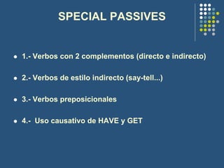 SPECIAL PASSIVES
 1.- Verbos con 2 complementos (directo e indirecto)
 2.- Verbos de estilo indirecto (say-tell...)
 3.- Verbos preposicionales
 4.- Uso causativo de HAVE y GET
 