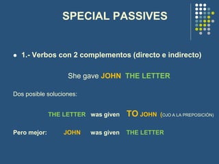 SPECIAL PASSIVES
 1.- Verbos con 2 complementos (directo e indirecto)
She gave JOHN THE LETTER
Dos posible soluciones:
THE LETTER was given TO JOHN (OJO A LA PREPOSICIÓN)
Pero mejor: JOHN was given THE LETTER
 