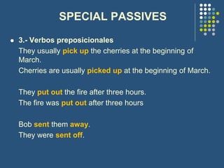 SPECIAL PASSIVES
 3.- Verbos preposicionales
They usually pick up the cherries at the beginning of
March.
Cherries are usually picked up at the beginning of March.
They put out the fire after three hours.
The fire was put out after three hours
Bob sent them away.
They were sent off.
 