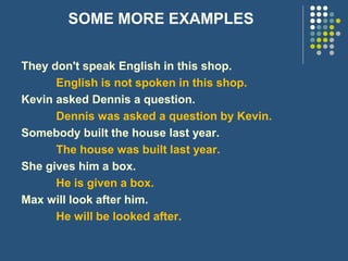 SOME MORE EXAMPLES
They don't speak English in this shop.
English is not spoken in this shop.
Kevin asked Dennis a question.
Dennis was asked a question by Kevin.
Somebody built the house last year.
The house was built last year.
She gives him a box.
He is given a box.
Max will look after him.
He will be looked after.
 