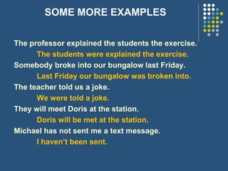 SOME MORE EXAMPLES
The professor explained the students the exercise.
The students were explained the exercise.
Somebody broke into our bungalow last Friday.
Last Friday our bungalow was broken into.
The teacher told us a joke.
We were told a joke.
They will meet Doris at the station.
Doris will be met at the station.
Michael has not sent me a text message.
I haven’t been sent.
 