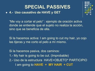 SPECIAL PASSIVES
 4.- Uso causativo de HAVE y GET
“Me voy a cortar el pelo” : ejemplo de oración activa
donde se entiende que el sujeto no realiza la acción,
sino que se beneficia de ella.
Si la hacemos activa: I am going to cut my hair, yo cojo
las tijeras y me corto el pelo a mí mismo.
Si la hacemos pasiva, dos caminos:
1.- My hair is going to be cut. (Improbable)
2.- Uso de la estructura HAVE+OBJETO* PARTICIPIO
I am going to HAVE + MY HAIR + CUT
 