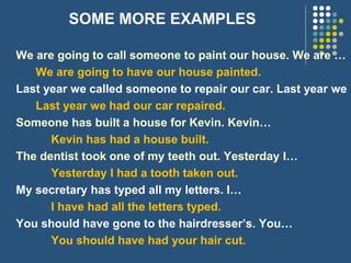 SOME MORE EXAMPLES
We are going to call someone to paint our house. We are …
We are going to have our house painted.
Last year we called someone to repair our car. Last year we
Last year we had our car repaired.
Someone has built a house for Kevin. Kevin…
Kevin has had a house built.
The dentist took one of my teeth out. Yesterday I…
Yesterday I had a tooth taken out.
My secretary has typed all my letters. I…
I have had all the letters typed.
You should have gone to the hairdresser’s. You…
You should have had your hair cut.
 