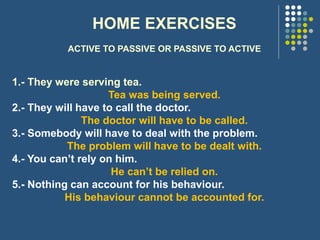 HOME EXERCISES
ACTIVE TO PASSIVE OR PASSIVE TO ACTIVE
1.- They were serving tea.
Tea was being served.
2.- They will have to call the doctor.
The doctor will have to be called.
3.- Somebody will have to deal with the problem.
The problem will have to be dealt with.
4.- You can’t rely on him.
He can’t be relied on.
5.- Nothing can account for his behaviour.
His behaviour cannot be accounted for.
 