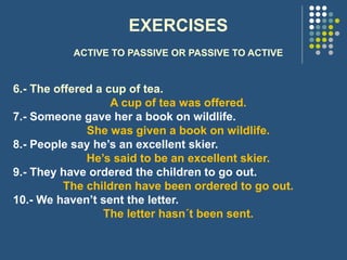 EXERCISES
ACTIVE TO PASSIVE OR PASSIVE TO ACTIVE
6.- The offered a cup of tea.
A cup of tea was offered.
7.- Someone gave her a book on wildlife.
She was given a book on wildlife.
8.- People say he’s an excellent skier.
He’s said to be an excellent skier.
9.- They have ordered the children to go out.
The children have been ordered to go out.
10.- We haven’t sent the letter.
The letter hasn´t been sent.
 
