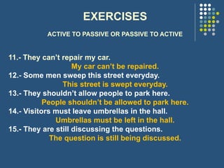 EXERCISES
ACTIVE TO PASSIVE OR PASSIVE TO ACTIVE
11.- They can’t repair my car.
My car can’t be repaired.
12.- Some men sweep this street everyday.
This street is swept everyday.
13.- They shouldn’t allow people to park here.
People shouldn’t be allowed to park here.
14.- Visitors must leave umbrellas in the hall.
Umbrellas must be left in the hall.
15.- They are still discussing the questions.
The question is still being discussed.
 