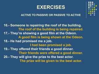 EXERCISES
ACTIVE TO PASSIVE OR PASSIVE TO ACTIVE
16.- Someone is repairing the roof of the building.
The roof of the building is being repaired.
17.- They’re showing a good film at the Odeon.
A good film is being shown at the Odeon.
18.- He had promised me a job.
I had been promised a job.
19.- They offered their friends a good dinner.
Their friends were offered a good dinner.
20.- They will give the prize to the best actor.
The prize will be given to the best actor.
 