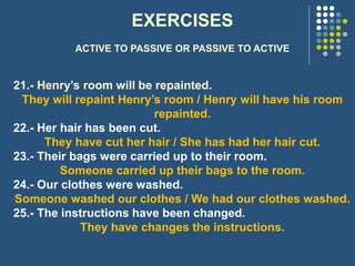 EXERCISES
ACTIVE TO PASSIVE OR PASSIVE TO ACTIVE
21.- Henry’s room will be repainted.
They will repaint Henry’s room / Henry will have his room
repainted.
22.- Her hair has been cut.
They have cut her hair / She has had her hair cut.
23.- Their bags were carried up to their room.
Someone carried up their bags to the room.
24.- Our clothes were washed.
Someone washed our clothes / We had our clothes washed.
25.- The instructions have been changed.
They have changes the instructions.
 
