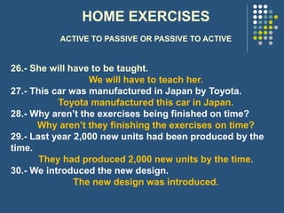 HOME EXERCISES
ACTIVE TO PASSIVE OR PASSIVE TO ACTIVE
26.- She will have to be taught.
We will have to teach her.
27.- This car was manufactured in Japan by Toyota.
Toyota manufactured this car in Japan.
28.- Why aren’t the exercises being finished on time?
Why aren’t they finishing the exercises on time?
29.- Last year 2,000 new units had been produced by the
time.
They had produced 2,000 new units by the time.
30.- We introduced the new design.
The new design was introduced.
 
