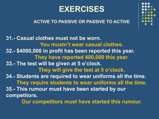 EXERCISES
ACTIVE TO PASSIVE OR PASSIVE TO ACTIVE
31.- Casual clothes must not be worn.
You mustn’t wear casual clothes.
32.- $4000,000 in profit has been reported this year.
They have reported 400,000 this year.
33.- The test will be given at 5 o’clock.
They will give the test at 5 o’clock.
34.- Students are required to wear uniforms all the time.
They require students to wear uniforms all the time.
35.- This rumour must have been started by our
competitors.
Our competitors must have started this rumour.
 