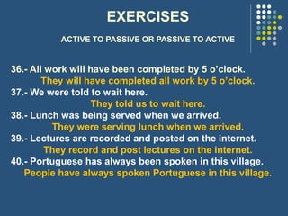 EXERCISES
ACTIVE TO PASSIVE OR PASSIVE TO ACTIVE
36.- All work will have been completed by 5 o’clock.
They will have completed all work by 5 o’clock.
37.- We were told to wait here.
They told us to wait here.
38.- Lunch was being served when we arrived.
They were serving lunch when we arrived.
39.- Lectures are recorded and posted on the internet.
They record and post lectures on the internet.
40.- Portuguese has always been spoken in this village.
People have always spoken Portuguese in this village.
 