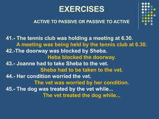 EXERCISES
ACTIVE TO PASSIVE OR PASSIVE TO ACTIVE
41.- The tennis club was holding a meeting at 6.30.
A meeting was being held by the tennis club at 6.30.
42.-The doorway was blocked by Sheba.
Heba blocked the doorway.
43.- Joanne had to take Sheba to the vet.
Sheba had to be taken to the vet.
44.- Her condition worried the vet.
The vet was worried by her condition.
45.- The dog was treated by the vet while...
The vet treated the dog while...
 