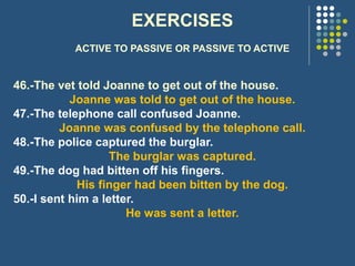 EXERCISES
ACTIVE TO PASSIVE OR PASSIVE TO ACTIVE
46.-The vet told Joanne to get out of the house.
Joanne was told to get out of the house.
47.-The telephone call confused Joanne.
Joanne was confused by the telephone call.
48.-The police captured the burglar.
The burglar was captured.
49.-The dog had bitten off his fingers.
His finger had been bitten by the dog.
50.-I sent him a letter.
He was sent a letter.
 