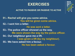 EXERCISES
ACTIVE TO PASSIVE OR PASSIVE TO ACTIVE
51.- Rachel will give you some advice.
You will be given some advice.
52.- I sent him a letter.
He was sent a letter.
53.- The police officer showed us the way.
We were shown the way by the police officer.
54.- Our neighbour gave me a lift.
I was given a lift (by my neighbour).
55.- We have asked him a favour.
He has been asked a favour.
 