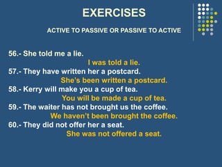 EXERCISES
ACTIVE TO PASSIVE OR PASSIVE TO ACTIVE
56.- She told me a lie.
I was told a lie.
57.- They have written her a postcard.
She’s been written a postcard.
58.- Kerry will make you a cup of tea.
You will be made a cup of tea.
59.- The waiter has not brought us the coffee.
We haven’t been brought the coffee.
60.- They did not offer her a seat.
She was not offered a seat.
 