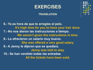 EXERCISES
TRANSLATION
6.- Ya es hora de que te arregles el pelo.
It’s high time for you to have your hair done.
7.- No nos dieron las instrucciones a tiempo.
We weren’t given the instructions in time.
8.- Le ofrecieron un salario muy bueno.
She was offered a very good salary.
9.- A Jenny le dijeron que se quedara.
Jenny was told to stay.
10.- Se han vendido todas las entradas.
All the tickets have been sold.
 