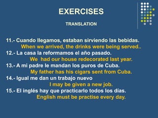 EXERCISES
TRANSLATION
11.- Cuando llegamos, estaban sirviendo las bebidas.
When we arrived, the drinks were being served..
12.- La casa la reformamos el año pasado.
We had our house redecorated last year.
13.- A mi padre le mandan los puros de Cuba.
My father has his cigars sent from Cuba.
14.- Igual me dan un trabajo nuevo
I may be given a new job.
15.- El inglés hay que practicarlo todos los días.
English must be practise every day.
 