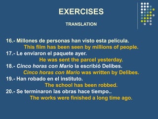 EXERCISES
TRANSLATION
16.- Millones de personas han visto esta película.
This film has been seen by millions of people.
17.- Le enviaron el paquete ayer.
He was sent the parcel yesterday.
18.- Cinco horas con Mario la escribió Delibes.
Cinco horas con Mario was written by Delibes.
19.- Han robado en el instituto.
The school has been robbed.
20.- Se terminaron las obras hace tiempo..
The works were finished a long time ago.
 