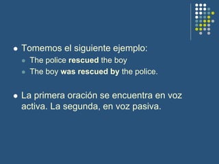  Tomemos el siguiente ejemplo:
 The police rescued the boy
 The boy was rescued by the police.
 La primera oración se encuentra en voz
activa. La segunda, en voz pasiva.
 