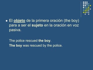  El objeto de la primera oración (the boy)
para a ser el sujeto en la oración en voz
pasiva.
The police rescued the boy.
The boy was rescued by the police.
 