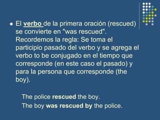  El verbo de la primera oración (rescued)
se convierte en "was rescued".
Recordemos la regla: Se toma el
participio pasado del verbo y se agrega el
verbo to be conjugado en el tiempo que
corresponde (en este caso el pasado) y
para la persona que corresponde (the
boy).
The police rescued the boy.
The boy was rescued by the police.
 