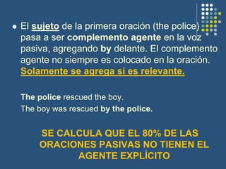  El sujeto de la primera oración (the police)
pasa a ser complemento agente en la voz
pasiva, agregando by delante. El complemento
agente no siempre es colocado en la oración.
Solamente se agrega si es relevante.
The police rescued the boy.
The boy was rescued by the police.
SE CALCULA QUE EL 80% DE LAS
ORACIONES PASIVAS NO TIENEN EL
AGENTE EXPLÍCITO
 