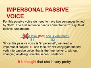 IMPERSONAL PASSIVE
VOICE
For this passive voice we need to have two sentences joined
by “that”. The first sentence needs a “mental verb”: say, think,
believe, understand.
People think (that) she is very pretty
S1 S2
Since this passive voice is “impersonal”, we need an
impersonal subject: IT, and then, we will conjugate the first
verb into passive voice, that is the “mental verb, without
changing anything from the second sentence:
It is thought that she is very pretty.
 
