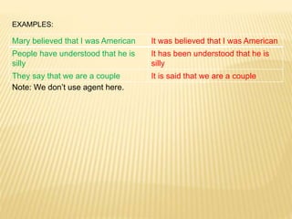 EXAMPLES:
Note: We don’t use agent here.
Mary believed that I was American It was believed that I was American
People have understood that he is
silly
It has been understood that he is
silly
They say that we are a couple It is said that we are a couple
 