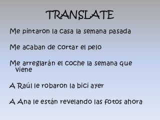 TRANSLATE
Me pintaron la casa la semana pasada

Me acaban de cortar el pelo

Me arreglarán el coche la semana que
 viene

A Raúl le robaron la bici ayer

A Ana le están revelando las fotos ahora
 