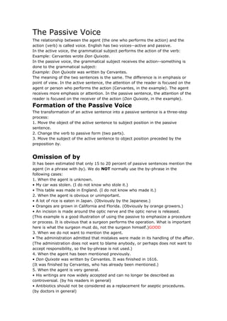 The Passive Voice
The relationship between the agent (the one who performs the action) and the
action (verb) is called voice. English has two voices--active and passive.
In the active voice, the grammatical subject performs the action of the verb:
Example: Cervantes wrote Don Quixote.
In the passive voice, the grammatical subject receives the action--something is
done to the grammatical subject:
Example: Don Quixote was written by Cervantes.
The meaning of the two sentences is the same. The difference is in emphasis or
point of view. In the active sentence, the attention of the reader is focused on the
agent or person who performs the action (Cervantes, in the example). The agent
receives more emphasis or attention. In the passive sentence, the attention of the
reader is focused on the receiver of the action (Don Quixote, in the example).
Formation of the Passive Voice
The transformation of an active sentence into a passive sentence is a three-step
process:
1. Move the object of the active sentence to subject position in the passive
sentence.
2. Change the verb to passive form (two parts).
3. Move the subject of the active sentence to object position preceded by the
preposition by.


Omission of by
It has been estimated that only 15 to 20 percent of passive sentences mention the
agent (in a phrase with by). We do NOT normally use the by-phrase in the
following cases:
1. When the agent is unknown.
• My car was stolen. (I do not know who stole it.)
• This table was made in England. (I do not know who made it.)
2. When the agent is obvious or unimportant.
• A lot of rice is eaten in Japan. (Obviously by the Japanese.)
• Oranges are grown in California and Florida. (Obviously by orange growers.)
• An incision is made around the optic nerve and the optic nerve is released.
(This example is a good illustration of using the passive to emphasize a procedure
or process. It is obvious that a surgeon performs the operation. What is important
here is what the surgeon must do, not the surgeon himself.)GOOD
3. When we do not want to mention the agent.
• The administration admitted that mistakes were made in its handling of the affair.
(The administration does not want to blame anybody, or perhaps does not want to
accept responsibility, so the by-phrase is not used.)
4. When the agent has been mentioned previously.
• Don Quixote was written by Cervantes. It was finished in 1616.
(It was finished by Cervantes, who has already been mentioned.)
5. When the agent is very general.
• His writings are now widely accepted and can no longer be described as
controversial. (by his readers in general)
• Antibiotics should not be considered as a replacement for aseptic procedures.
(by doctors in general)
 