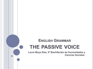 ENGLISH GRAMMAR
THE PASSIVE VOICE
Laura Moya Díaz, 2º Bachillerato de Humanidades y
Ciencias Sociales.
 