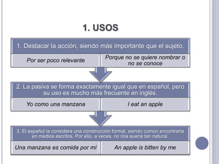 1. USOS
3. El español la considera una construcción formal, siendo común encontrarla
en medios escritos. Por ello, a veces, no nos suena tan natural.
Una manzana es comida por mí An apple is bitten by me
2. La pasiva se forma exactamente igual que en español, pero
su uso es mucho más frecuente en inglés.
Yo como una manzana I eat an apple
1. Destacar la acción, siendo más importante que el sujeto.
Por ser poco relevante
Porque no se quiere nombrar o
no se conoce
 