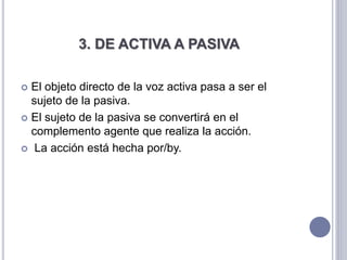 3. DE ACTIVA A PASIVA
 El objeto directo de la voz activa pasa a ser el
sujeto de la pasiva.
 El sujeto de la pasiva se convertirá en el
complemento agente que realiza la acción.
 La acción está hecha por/by.
 