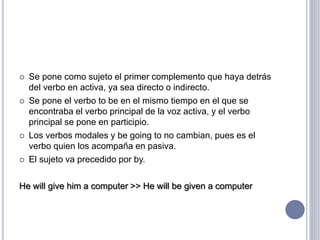  Se pone como sujeto el primer complemento que haya detrás
del verbo en activa, ya sea directo o indirecto.
 Se pone el verbo to be en el mismo tiempo en el que se
encontraba el verbo principal de la voz activa, y el verbo
principal se pone en participio.
 Los verbos modales y be going to no cambian, pues es el
verbo quien los acompaña en pasiva.
 El sujeto va precedido por by.
He will give him a computer >> He will be given a computer
 