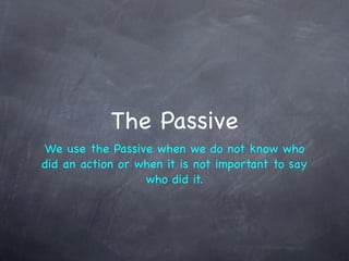 The Passive
We use the Passive when we do not know who
did an action or when it is not important to say
                  who did it.
 