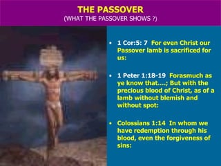 THE PASSOVER (WHAT THE PASSOVER SHOWS  ?) 1 Cor:5: 7   For even Christ our Passover lamb is sacrificed for us: 1 Peter 1:18-19   Forasmuch as ye know that….; But with the precious blood of Christ, as of a lamb without blemish and without spot: Colossians 1:14  In whom we have redemption through his blood, even the forgiveness of sins: 
