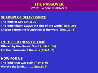 THE PASSOVER (WHAT PASSOVER SHOWS  ?) SHADOW OF DELIVERANCE   The lamb of God  (Jn.1: 36) The lamb taketh aways the sins of the world  (Jn.1: 29) Chosen before the foundation of the word  (Rev.13: 8) IN THE FULLNESS OF TIME Offered by the eternal Spirit  (Heb.9: 14) For the remission of the sins  (Eph.1: 7) NOW FOR US The lamb that was slain  (Rev.5: 6) Worthy the lamb……….  (Rev.5: 8) 