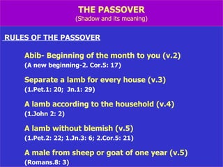 THE PASSOVER (Shadow and its meaning) RULES OF THE PASSOVER Abib- Beginning of the month to you (v.2) (A new beginning-2. Cor.5: 17) Separate a lamb for every house (v.3) (1.Pet.1: 20;  Jn.1: 29) A lamb according to the household (v.4) (1.John 2: 2) A lamb without blemish (v.5) (1.Pet.2: 22; 1.Jn.3: 6; 2.Cor.5: 21) A male from sheep or goat of one year (v.5) (Romans.8: 3) 