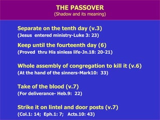 THE PASSOVER (Shadow and its meaning) Separate on the tenth day (v.3) (Jesus  entered ministry-Luke 3: 23) Keep until the fourteenth day (6) (Proved  thru His sinless life-Jn.18: 20-21) Whole assembly of congregation to kill it (v.6) (At the hand of the sinners-Mark10:  33) Take of the blood (v.7) (For deliverance- Heb.9:  22) Strike it on lintel and door posts (v.7) (Col.1: 14;  Eph.1: 7;  Acts.10: 43) 