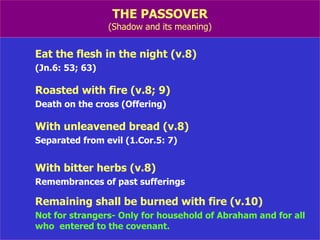 THE PASSOVER (Shadow and its meaning) Eat the flesh in the night (v.8) (Jn.6: 53; 63) Roasted with fire (v.8; 9) Death on the cross (Offering) With unleavened bread (v.8) Separated from evil (1.Cor.5: 7) With bitter herbs (v.8) Remembrances of past sufferings Remaining shall be burned with fire (v.10) Not for strangers- Only for household of Abraham and for all  who  entered to the covenant. 