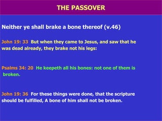 THE PASSOVER Neither ye shall brake a bone thereof (v.46) John 19: 33   But when they came to Jesus, and saw that he was dead already, they brake not his legs: Psalms 34: 20   He keepeth all his bones: not one of them is broken. John 19: 36   For these things were done, that the scripture should be fulfilled, A bone of him shall not be broken. 