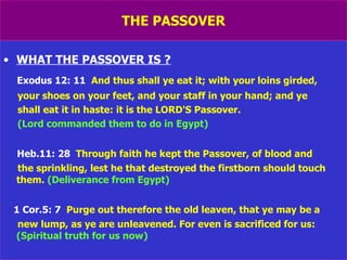 THE PASSOVER WHAT THE PASSOVER IS ? Exodus 12: 11   And thus shall ye eat it; with your loins girded, your shoes on your feet, and your staff in your hand; and ye shall eat it in haste: it is the LORD'S Passover.  (Lord commanded them to do in Egypt) Heb.11: 28   Through faith he kept the Passover, of blood and the sprinkling, lest he that destroyed the firstborn should touch them.  (Deliverance from Egypt) 1 Cor.5: 7   Purge out therefore the old leaven, that ye may be a new lump, as ye are unleavened. For even is sacrificed for us:  (Spiritual truth for us now) 