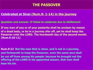 THE PASSOVER Celebrated at Sinai  (Num.9: 1-14) in the journey Question and answer: If failed to celebrate due to defilement If any man of you or of your posterity shall be unclean by reason of a dead body, or be in a journey afar off, yet he shall keep the Passover unto the LORD. The fourteenth day of the second month.  (Num.9:10-11) Num.9:13   But the man that is clean, and is not in a journey, and forbeareth to keep the Passover, even the same soul shall be cut off from among his people: because he brought not the offering of the LORD in his appointed season, that man shall bear his sin. 