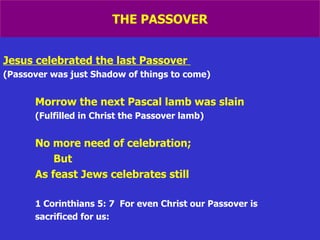 THE PASSOVER Jesus celebrated the last Passover   (Passover was just Shadow of things to come) Morrow the next Pascal lamb was slain (Fulfilled in Christ the Passover lamb) No more need of celebration; But As feast Jews celebrates still 1 Corinthians 5: 7  For even Christ our Passover is sacrificed for us: 