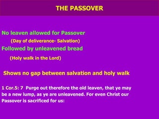 THE PASSOVER No leaven allowed for Passover (Day of deliverance- Salvation) Followed by unleavened bread (Holy walk in the Lord) Shows no gap between salvation and holy walk 1 Cor.5: 7   Purge out therefore the old leaven, that ye may be a new lump, as ye are unleavened. For even Christ our Passover is sacrificed for us: 