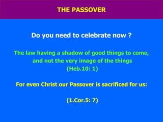 THE PASSOVER Do you need to celebrate now ? The law having a shadow of good things to come, and not the very image of the things (Heb.10: 1) For even Christ our Passover is sacrificed for us: (1.Cor.5: 7) 
