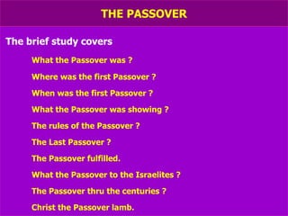 THE PASSOVER The brief study covers What the Passover was ? Where was the first Passover ? When was the first Passover ? What the Passover was showing ? The rules of the Passover ? The Last Passover ? The Passover fulfilled. What the Passover to the Israelites ? The Passover thru the centuries ? Christ the Passover lamb. 