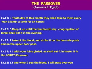 THE  PASSOVER (Passover in Egypt) Ex.12: 3  Tenth day of this month they shall take to them every man a lamb, a lamb for an house: Ex.12: 6  Keep it up until the fourteenth day: congregation of  Israel shall kill it in the evening. Ex.12: 7  take of the blood, and strike it on the two side posts  and on the upper door post. Ex.12: 11  with your loins girded, ye shall eat it in haste: it is  the LORD'S Passover. Ex.12: 13  and when I see the blood, I will pass over you 